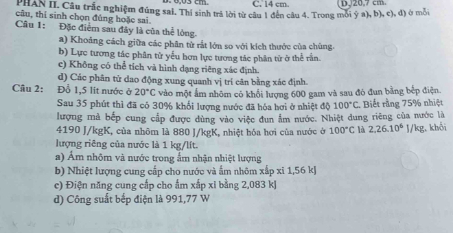 6,03 cm. C. 14 cm. D, 20,7 cm
PHAN II. Câu trắc nghiệm đúng sai. Thí sinh trả lời từ câu 1 đến câu 4. Trong mỏi ý a), b), c), d) ở môi
câu, thí sinh chọn đúng hoặc sai.
Câu 1: Đặc điểm sau đây là của thể lỏng.
a) Khoảng cách giữa các phân tử rắt lớn so với kích thước của chúng.
b) Lực tương tác phân tử yếu hơn lực tương tác phân tử ở thể rắn.
c) Không có thể tích và hình dạng riêng xác định.
d) Các phân tử dao động xung quanh vị trí cân bằng xác định.
Câu 2: Đỗ 1,5 lit nước ở 20°C vào một ấm nhôm có khối lượng 600 gam và sau đó đun bằng bếp điện.
Sau 35 phút thì đã có 30% khối lượng nước đã hóa hơi ở nhiệt độ 100°C. Biết rằng 75% nhiệt
lượng mà bếp cung cấp được dùng vào việc đun ẩm nước. Nhiệt dung riêng của nước là
4190 J/kgK, của nhôm là 880 J/kgK, nhiệt hóa hơi của nước ở 100°C là 2, 26.10^6J/kg , khối
lượng riêng của nước là 1 kg/lít.
a) Âm nhôm và nước trong ấm nhận nhiệt lượng
b) Nhiệt lượng cung cấp cho nước và ấm nhôm xấp xỉ 1,56 kJ
c) Điện năng cung cấp cho ấm xấp xi bằng 2,083 kJ
d) Công suất bếp điện là 991,77 W