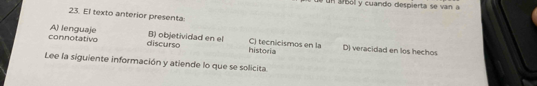 un árbol y cuando despierta se van a
23. El texto anterior presenta:
A) lenguaje B) objetividad en el C) tecnicismos en la
connotativo discurso historia D) veracidad en los hechos
Lee la siguiente información y atiende lo que se solicita