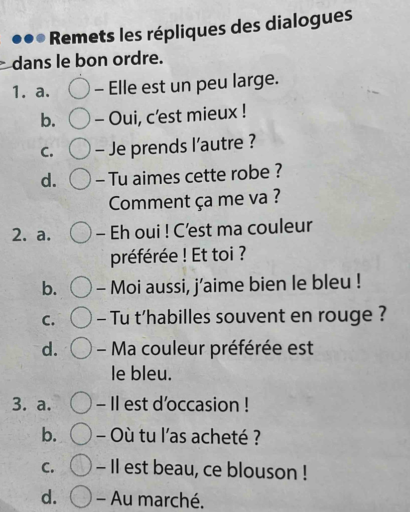 Remets les répliques des dialogues
dans le bon ordre.
1. a. - Elle est un peu large.
b. - Oui, c’est mieux !
C. - Je prends l’autre ?
d. - Tu aimes cette robe ?
Comment ça me va ?
2. a. - Eh oui ! C’est ma couleur
préférée ! Et toi ?
b. - Moi aussi, j’aime bien le bleu !
C. - Tu t’habilles souvent en rouge ?
d. - Ma couleur préférée est
le bleu.
3. a. - Il est d'occasion !
b. - Où tu l'as acheté ?
C. - Il est beau, ce blouson !
d. - Au marché.