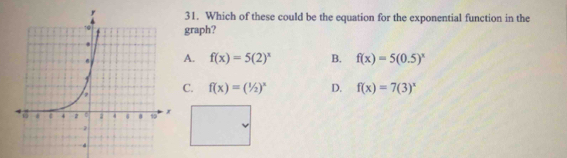 Which of these could be the equation for the exponential function in the
graph?
A. f(x)=5(2)^x B. f(x)=5(0.5)^x
C. f(x)=(1/2)^x D. f(x)=7(3)^x