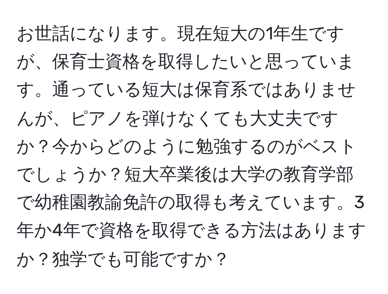 お世話になります。現在短大の1年生ですが、保育士資格を取得したいと思っています。通っている短大は保育系ではありませんが、ピアノを弾けなくても大丈夫ですか？今からどのように勉強するのがベストでしょうか？短大卒業後は大学の教育学部で幼稚園教諭免許の取得も考えています。3年か4年で資格を取得できる方法はありますか？独学でも可能ですか？