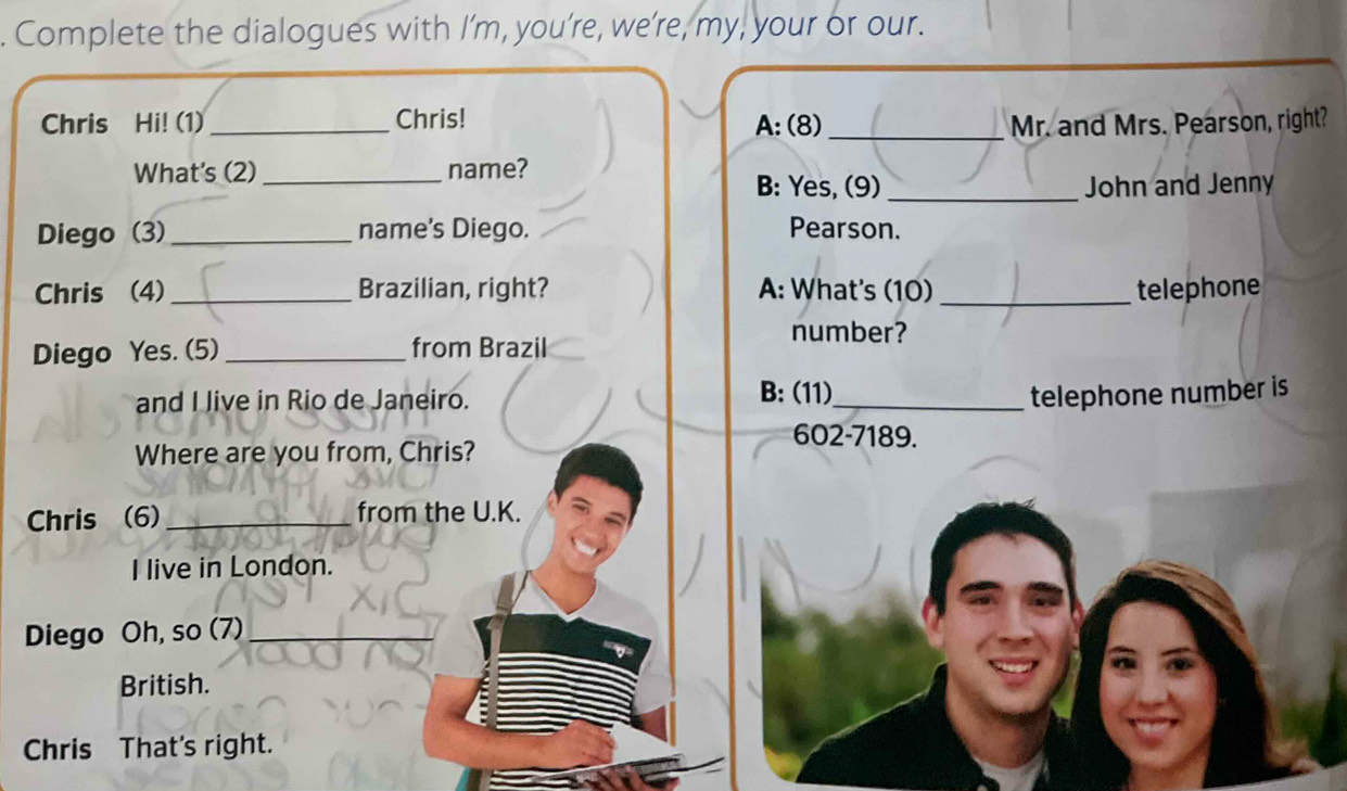 Complete the dialogues with I’m, you’re, we’re, my, your or our. 
Chris Hi! (1)_ Chris! A:(8)_ Mr. and Mrs. Pearson, right? 
What's (2) _name? 
B: Yes, (9) _John and Jenny 
Diego (3) _name’s Diego. Pearson. 
Chris (4)_ Brazilian, right? A: What's (10)_ telephone 
number? 
Diego Yes. (5)_ from Brazil 
and I live in Rio de Janeiro. 
B: (11)_ telephone number is 
Where are you from, Chris? 
602-7189. 
Chris (6) _from the U.K. 
I live in London. 
Diego Oh, so (7)_ 
British. 
Chris That's right.