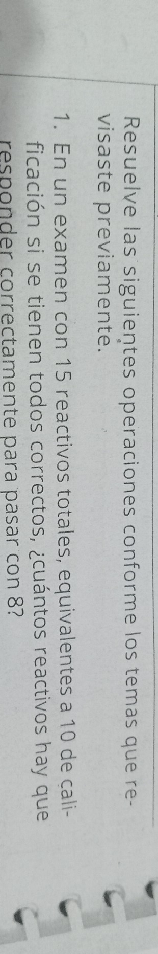 Resuelve las siguientes operaciones conforme los temas que re- 
visaste previamente. 
1. En un examen con 15 reactivos totales, equivalentes a 10 de cali- 
ficación si se tienen todos correctos, ¿cuántos reactivos hay que 
responder correctamente para pasar con 8?