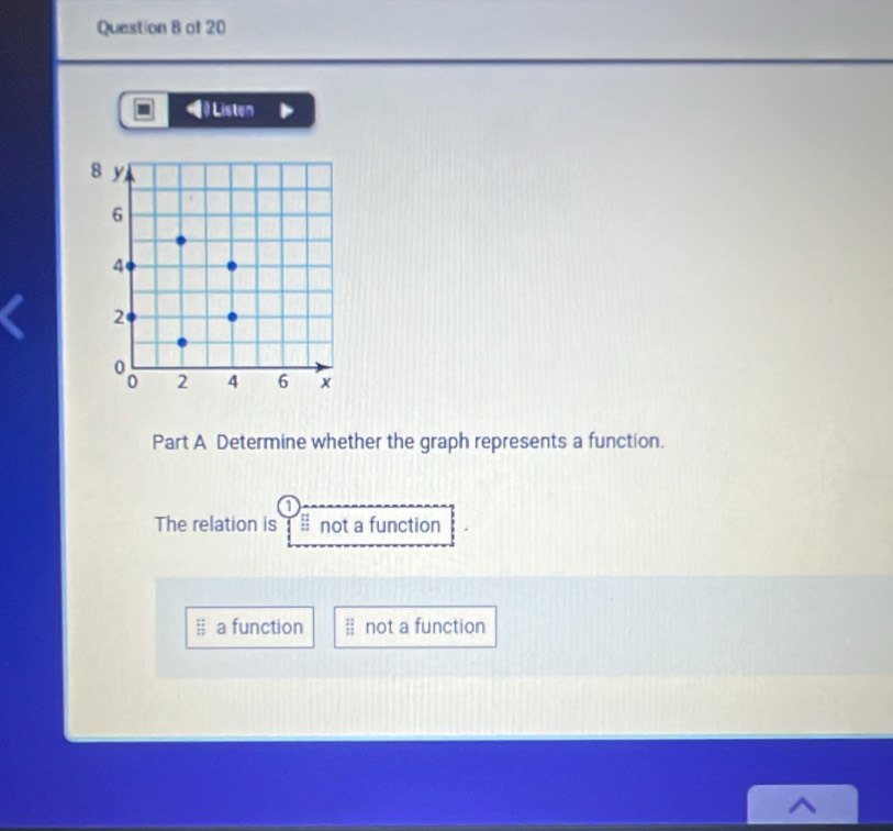 ) Listen
8 y
6
4
2
2 4 6 x
Part A Determine whether the graph represents a function.
7
The relation is : : not a function
 12/13  a function beginarrayr 12 11endarray not a function