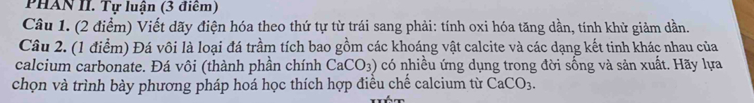 PHAN II. Tự luận (3 điểm) 
Câu 1. (2 điểm) Viết dãy điện hóa theo thứ tự từ trái sang phải: tính oxi hóa tăng dần, tính khử giảm dần. 
Câu 2. (1 điểm) Đá vôi là loại đá trầm tích bao gồm các khoáng vật calcite và các dạng kết tinh khác nhau của 
calcium carbonate. Đá vôi (thành phần chính CaCO_3) có nhiều ứng dụng trong đời sống và sản xuất. Hãy lựa 
chọn và trình bày phương pháp hoá học thích hợp điều chế calcium từ CaCO_3.