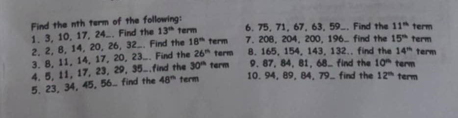 Find the nth term of the following: term 
1. 3, 10, 17, 24.. Find the 13^(th) term 6. 75, 71, 67, 63, 59 _. Find the 11^(th)
2, 2, 8, 14, 20, 26, 32... Find the 18^(th) term 7. 208, 204, 200, 196... find the 15^(th) term 
3. 8, 11, 14, 17, 20, 23... Find the 26^(th) term 8. 165, 154, 143, 132.. find the 14^(th) term 
4. 5, 11, 17, 23, 29, 35..find the 30^(th) term 9. 87, 84, 81, 68... find the 10^(th) term 
5. 23, 34, 45, 56... find the 48^(th) term 10. 94, 89, 84, 79 _ find the 12^(th) term