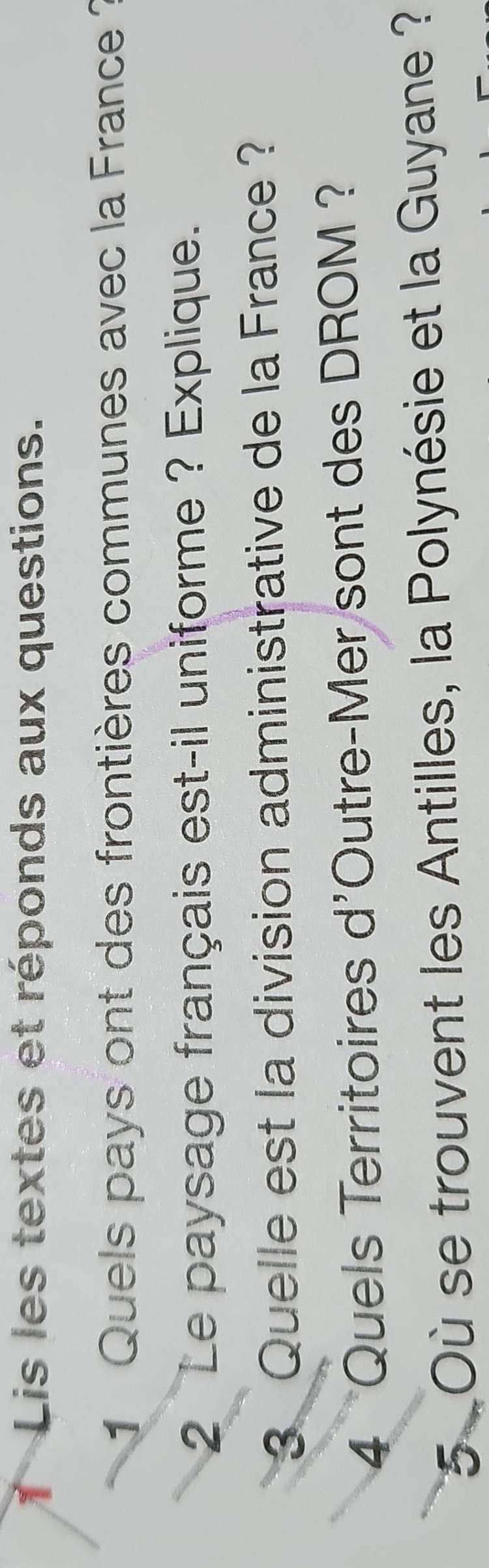 Lis les textes et réponds aux questions. 
1 Quels pays ont des frontières communes avec la France ? 
2 Le paysage français est-il uniforme ? Explique. 
3 Quelle est la division administrative de la France ? 
4 Quels Territoires d'Outre-Mer sont des DROM ? 
5 Où se trouvent les Antilles, la Polynésie et la Guyane ?