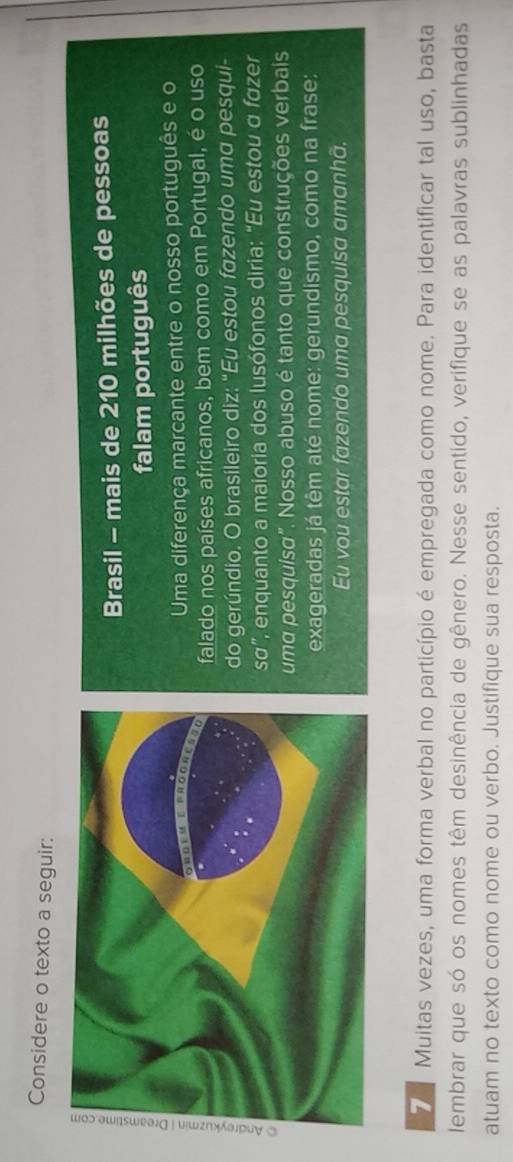 Considere o texto a seguir: 
Brasil - mais de 210 milhões de pessoas 
falam português 
Uma diferença marcante entre o nosso português e o 
falado nos países africanos, bem como em Portugal, é o uso 
do gerúndio. O brasileiro diz: “Eu estou fazendo uma pesqui- 
SO' ' enquanto a maioria dos lusófonos diria: "Eu estou α fazer 
uma pesquísa". Nosso abuso é tanto que construções verbais 
exageradas já têm até nome: gerundismo, como na frase: 
Eu vou estar fazendo uma pesquisa amanhã. 
7 Muitas vezes, uma forma verbal no particípio é empregada como nome. Para identificar tal uso, basta 
lembrar que só os nomes têm desinência de gênero. Nesse sentido, verifique se as palavras sublinhadas 
atuam no texto como nome ou verbo. Justifique sua resposta.