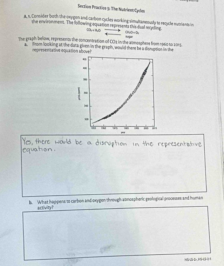 Section Practice 5: The Nutrient Cycles 
A. 1. Consider both the oxygen and carbon cycles working simultaneously to recycle nutrients in 
the environment. The following equation represents this dual recycling.
CO_2+H_2O CH_2O+O_2
sugar 
The graph below, represents the concentration of CO2 in the atmosphere from 1960 to 2015. 
a. From looking at the data given in the graph, would there be a disruption in the 
representative equation above? 
b. What happens to carbon and oxygen through atmospheric geological processes and human 
activity? 
HS-LS-2-, HS-LS-2-1