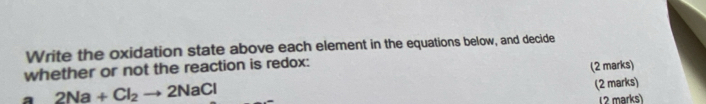 Write the oxidation state above each element in the equations below, and decide 
whether or not the reaction is redox: 
a 2Na+Cl_2to 2NaCl (2 marks) 
(2 marks) 
(2 marks)