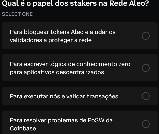 Qual é o papel dos stakers na Rede Aleo?
SELECTONE
Para bloquear tokens Aleo e ajudar os
validadores a proteger a rede
Para escrever lógica de conhecimento zero
para aplicativos descentralizados
Para executar nós e validar transações
Para resolver problemas de PoSW da
Coinbase