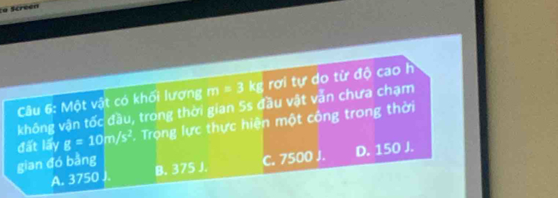 a screen
Câu 6: Một vật có khối lượng m=3k g rơi tự do từ độ cao h
không vận tốc đầu, trong thời gian 5s đầu vật vẫn chưa chạm
đất lấy g=10m/s^2. Trọng lực thực hiện một công trong thời
gian đó bằng
A. 3750 J. B. 375 J. C. 7500 J. D. 150 J.