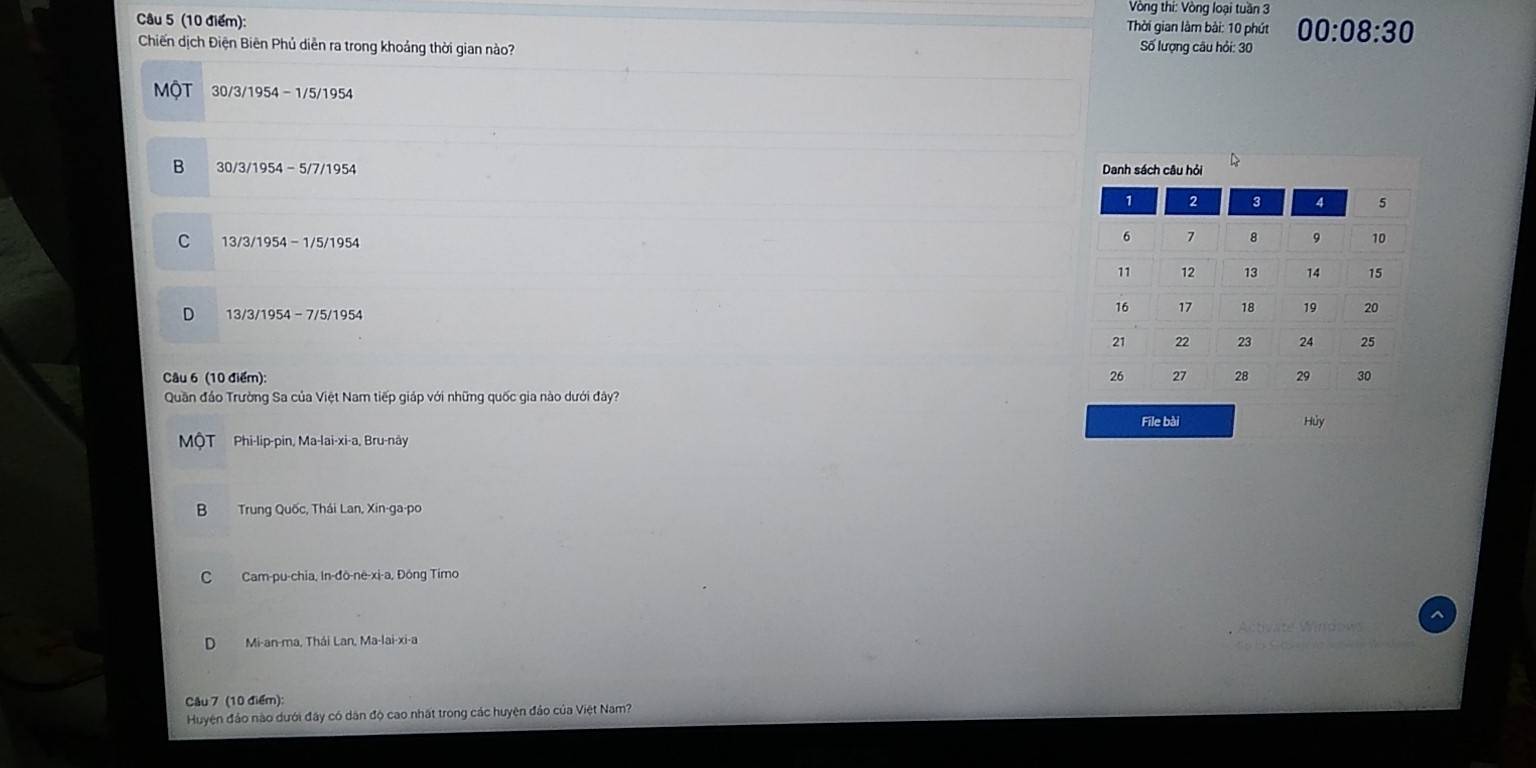 Vòng thi: Vòng loại tuần 3
Câu 5 (10 điểm):
Thời gian làm bài: 10 phút 00:08:30 
Chiến dịch Điện Biên Phủ diễn ra trong khoảng thời gian nào? Số lượng câu hỏi: 30
MộT 30/3/1954-1/5/1954
B 30/3/1954-5/7/1954 Dan
C 13/3/1954-1/5/1954
D 13/3/1954-7/5/1954
Câu 6 (10 điểm): 
Quần đảo Trường Sa của Việt Nam tiếp giáp với những quốc gia nào dưới đây?
File bài Hủy
MộT Phi-lip-pin, Ma-lai-xi-a, Bru-nây
B Trung Quốc, Thái Lan, Xin-ga-po
C Cam-pu-chia, In-đô-në-xi-a, Đông Timo
Mi-an-ma, Thái Lan, Ma-lai-xi-a ate Window
Câu 7 (10 điểm):
Huyện đảo nào dưới đây có dân độ cao nhất trong các huyện đảo của Việt Nam?