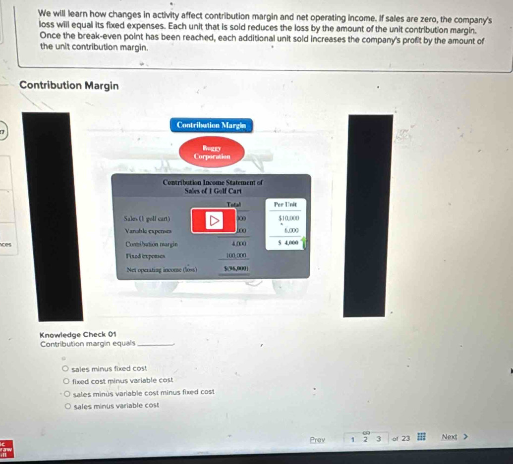 We will learn how changes in activity affect contribution margin and net operating income. If sales are zero, the company's
loss will equal its fixed expenses. Each unit that is sold reduces the loss by the amount of the unit contribution margin.
Once the break-even point has been reached, each additional unit sold increases the company's profit by the amount of
the unit contribution margin.
Contribution Margin
Contribution Margin
Buggy
Corporation
Contribution Income Statement of
Sales of 1 Golf Cart
Total Per Unit
Sales (1 golf cart) )(0 0.00
Vanable expenses boo 6,000
ces Contribution margin 4,000 S a
Fixed expenses 100,000
Net operating income (loss) $(96,000)
Knowledge Check 01
Contribution margin equals_
sales minus fixed cost
fixed cost minus variable cost
sales minus variable cost minus fixed cost
sales minus variable cost
Prev 1 2 3 of 23 Next
