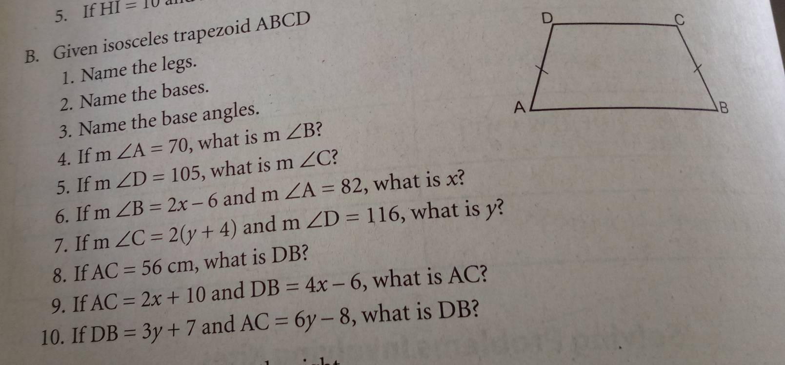 If HI=10
B. Given isosceles trapezoid ABCD
1. Name the legs. 
2. Name the bases. 
3. Name the base angles. 
4. If m∠ A=70 , what is n n∠ B ? 
5. If m∠ D=105 , what is m∠ C 2 
6. If m∠ B=2x-6 and m∠ A=82 , what is x? 
7. If m∠ C=2(y+4) and m∠ D=116 , what is y? 
8. If AC=56cm , what is DB? 
9. If AC=2x+10 and DB=4x-6 , what is AC? 
10. If DB=3y+7 and AC=6y-8 , what is DB?