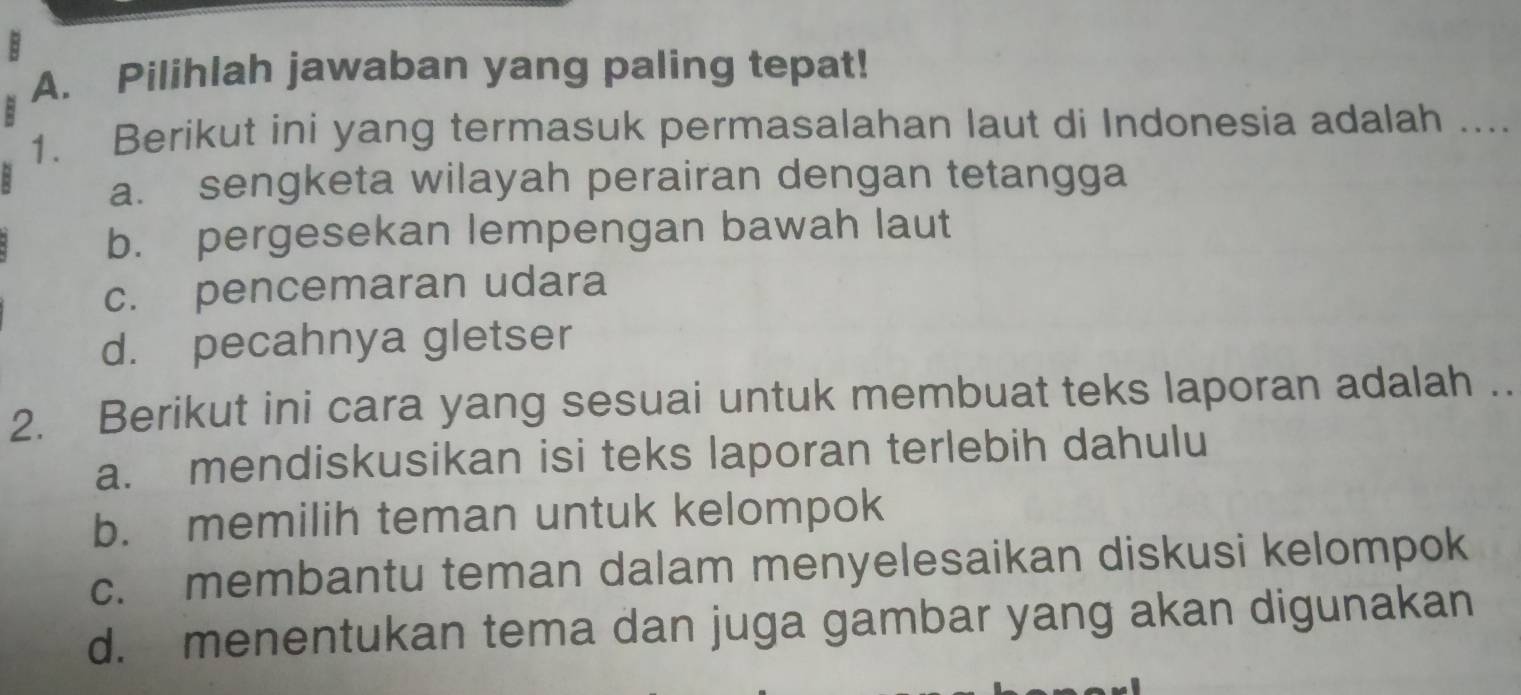 Pilihlah jawaban yang paling tepat!
1. Berikut ini yang termasuk permasalahan laut di Indonesia adalah ....
a. sengketa wilayah perairan dengan tetangga
b. pergesekan lempengan bawah laut
c. pencemaran udara
d. pecahnya gletser
2. Berikut ini cara yang sesuai untuk membuat teks laporan adalah ..
a. mendiskusikan isi teks laporan terlebih dahulu
b. memilih teman untuk kelompok
c. membantu teman dalam menyelesaikan diskusi kelompok
d. menentukan tema dan juga gambar yang akan digunakan