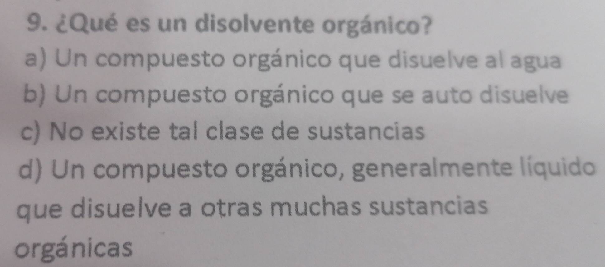 ¿Qué es un disolvente orgánico?
a) Un compuesto orgánico que disuelve al agua
b) Un compuesto orgánico que se auto disuelve
c) No existe tal clase de sustancias
d) Un compuesto orgánico, generalmente líquido
que disuelve a otras muchas sustancias
orgánicas