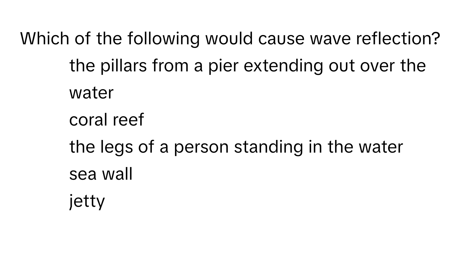 Which of the following would cause wave reflection?

1) the pillars from a pier extending out over the water 
2) coral reef 
3) the legs of a person standing in the water 
4) sea wall 
5) jetty