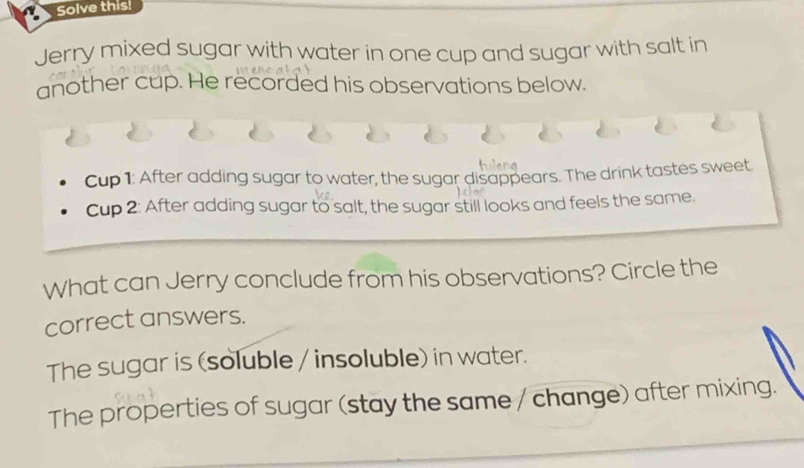 Solve this!
Jerry mixed sugar with water in one cup and sugar with salt in
another cup. He recorded his observations below.
Cup 1: After adding sugar to water, the sugar disappears. The drink tastes sweet.
Cup 2: After adding sugar to salt, the sugar still looks and feels the same.
What can Jerry conclude from his observations? Circle the
correct answers.
The sugar is (soluble / insoluble) in water.
The properties of sugar (stay the same / change) after mixing.