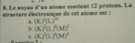 Le noyau d’un atome contient 12 protons. La
structure électronique de cet atome est :
a. (K)^2(L)^30
b. (K)^2(L)^8(M)^2
C. (K)^2(L)^4(M)^4