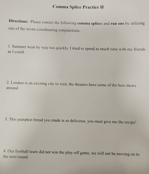 Comma Splice Practice II 
Directions: Please correct the following comma splices and run ons by utilizing 
one of the seven coordinating conjunctions. 
1. Summer went by way too quickly, I tried to spend as much time with my friends 
as I could. 
2. London is an exciting city to visit, the theaters have some of the best shows 
around. 
3. This pumpkin bread you made is so delicious, you must give me the recipe! 
4. Our football team did not win the play-off game, we will not be moving on to 
the next round.