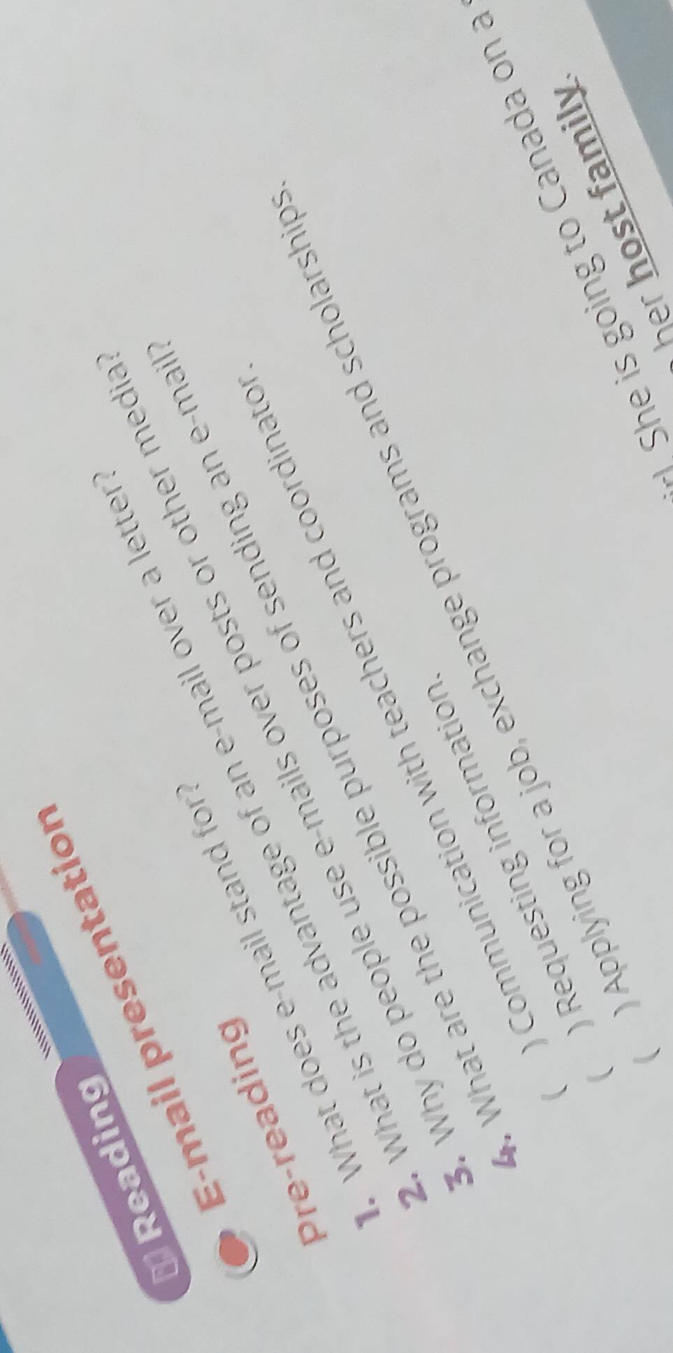 square^(□) Reading
E-mail presentation
What is the advantage of an e-mail over a lette
Pre-reading
What does e-mail stand for
. Why do people use e-mails over posts or other medi
. What are the possible purposes of sending an e-ma
( Communication with teachers and coordinato
 Applying for a job, exchange programs and scholarship
 Requesting information
She is going to Canada on a
her host family