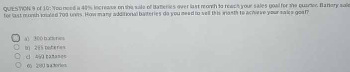 of 10: You need a 40% increase on the sale of batteries over last month to reach your sales goal for the quarter. Battery sale
for last month totaled 700 units. How many additional batteries do you need to sell this month to achieve your sales goal?
a) 300 battenes
b) 265 batteries
c) 460 battenes
d) 280 balleries