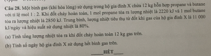 Một bình gas (khí hóa lỏng) sử dụng trong hộ gia đình X chứa 12 kg hỗn hợp propane và butane 
với tỉ lệ mol 1:2. Khi đốt cháy hoàn toàn, 1 mol propane tỏa ra lượng nhiệt là 2220 kJ và 1 mol butane 
tòa ra lượng nhiệt là 2850 kJ. Trung bình, lượng nhiệt tiêu thụ từ đốt khí gas của hộ gia đình X là 11 000
kJ/ngày và hiệu suất sử dụng nhiệt là 80%. 
(a) Tính tổng lượng nhiệt tỏa ra khi đốt cháy hoàn toàn 12 kg gas trên. 
(b) Tính số ngày hộ gia đình X sử dụng hết bình gas trên. 
_Hét_