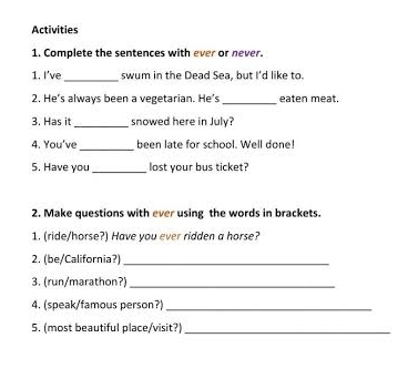 Activities 
1. Complete the sentences with ever or never. 
_ 
1. I've swum in the Dead Sea, but I'd like to. 
2. He’s always been a vegetarian. He's _eaten meat. 
3. Has it _snowed here in July? 
_ 
4. You've been late for school. Well done! 
5. Have you _lost your bus ticket? 
2. Make questions with ever using the words in brackets. 
1. (ride/horse?) Have you ever ridden a horse? 
2. (be/California?)_ 
3. (run/marathon?)_ 
4. (speak/famous person?)_ 
5. (most beautiful place/visit?)_