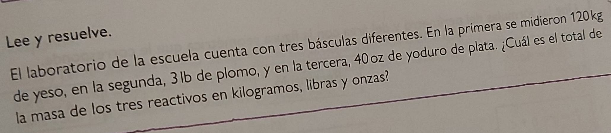 Lee y resuelve. 
El laboratorio de la escuela cuenta con tres básculas diferentes. En la primera se midieron 120kg
de yeso, en la segunda, 3lb de plomo, y en la tercera, 40oz de yoduro de plata. ¿Cuál es el total de 
la masa de los tres reactivos en kilogramos, libras y onzas?