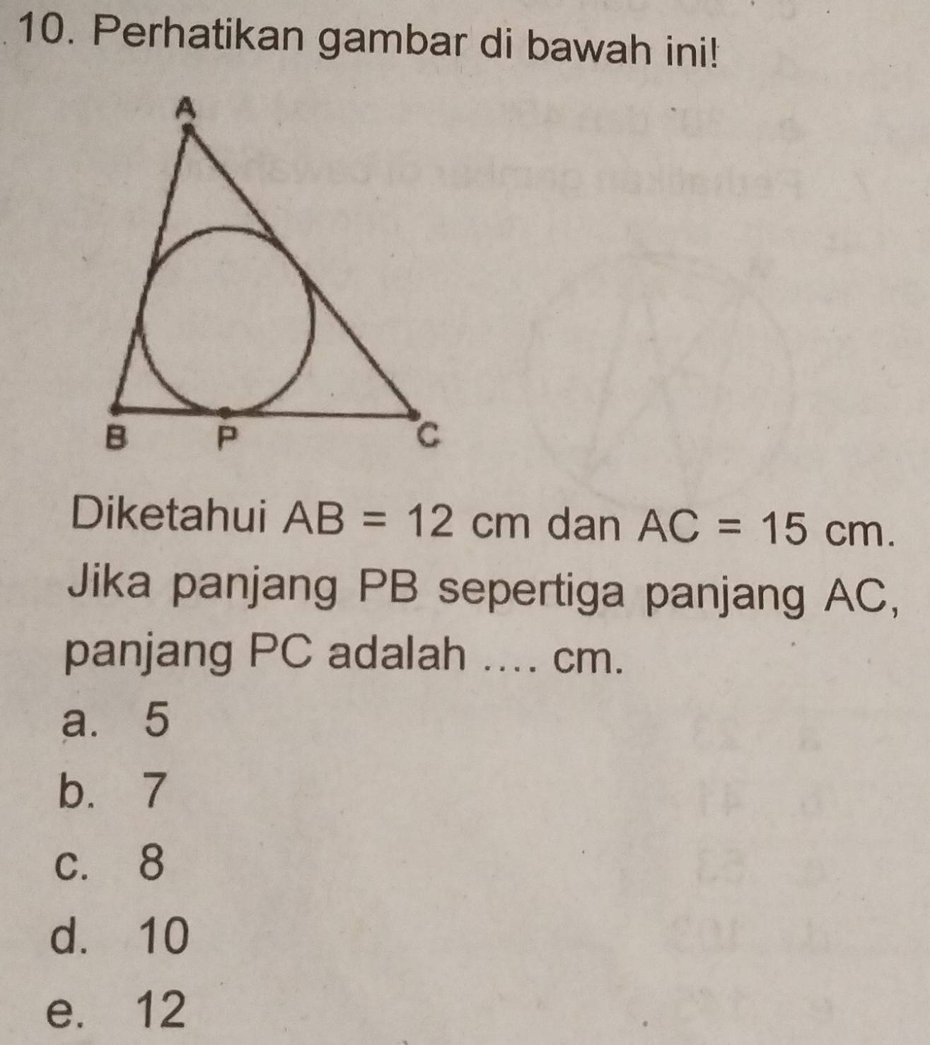 Perhatikan gambar di bawah ini!
Diketahui AB=12cm dan AC=15cm. 
Jika panjang PB sepertiga panjang AC,
panjang PC adalah .... cm.
a. 5
b. 7
c. 8
d. 10
e. 12