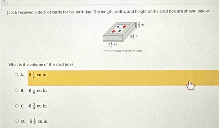 Jacob received a deck of cards for his birthday. The length, width, and height of the card box are shown below.
*Picture not drawn to scale
What is the volume of the card box?
A. 8 3/4 cuin
B. 6 1/6 culn
C. 6 2/3 cuin
D. 5 5/6 cuin