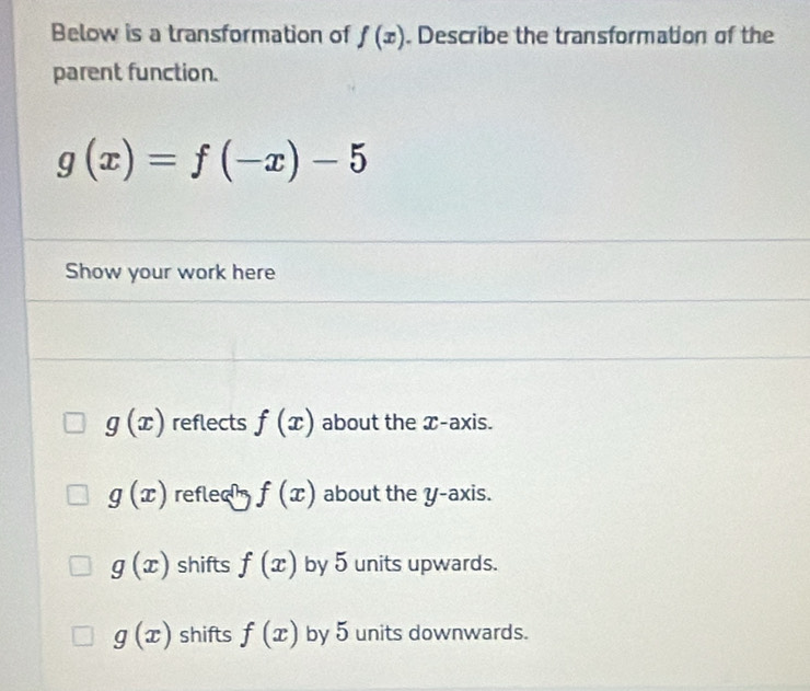 Below is a transformation of f(x). Describe the transformation of the
parent function.
g(x)=f(-x)-5
Show your work here
g(x) reflects f(x) about the x-axis.
g(x) reflec f(x) about the y-axis.
g(x) shifts f(x) by 5 units upwards.
g(x) shifts f(x) by 5 units downwards.