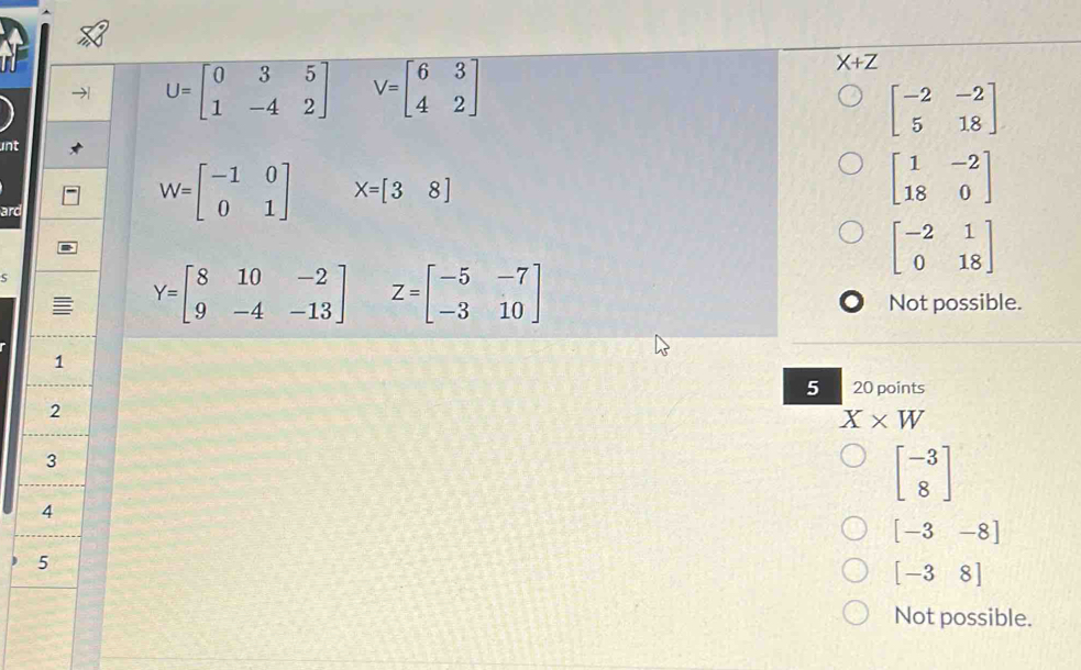 U=beginbmatrix 0&3&5 1&-4&2endbmatrix V=beginbmatrix 6&3 4&2endbmatrix
X+Z
beginbmatrix -2&-2 5&18endbmatrix
unt
beginbmatrix 1&-2 18&0endbmatrix
ard
W=beginbmatrix -1&0 0&1endbmatrix X=beginbmatrix 3&8]
5
beginbmatrix -2&1 0&18endbmatrix
Y=beginbmatrix 8&10&-2 9&-4&-13endbmatrix Z=beginbmatrix -5&-7 -3&10endbmatrix
Not possible.
1
5 20 points
2
X* W
3
beginbmatrix -3 8endbmatrix
4
[-3-8]
5
[-38]
Not possible.