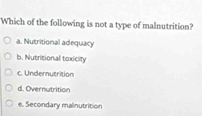 Which of the following is not a type of malnutrition?
a. Nutritional adequacy
b. Nutritional toxicity
c. Undernutrition
d. Overnutrition
e. Secondary malnutrition