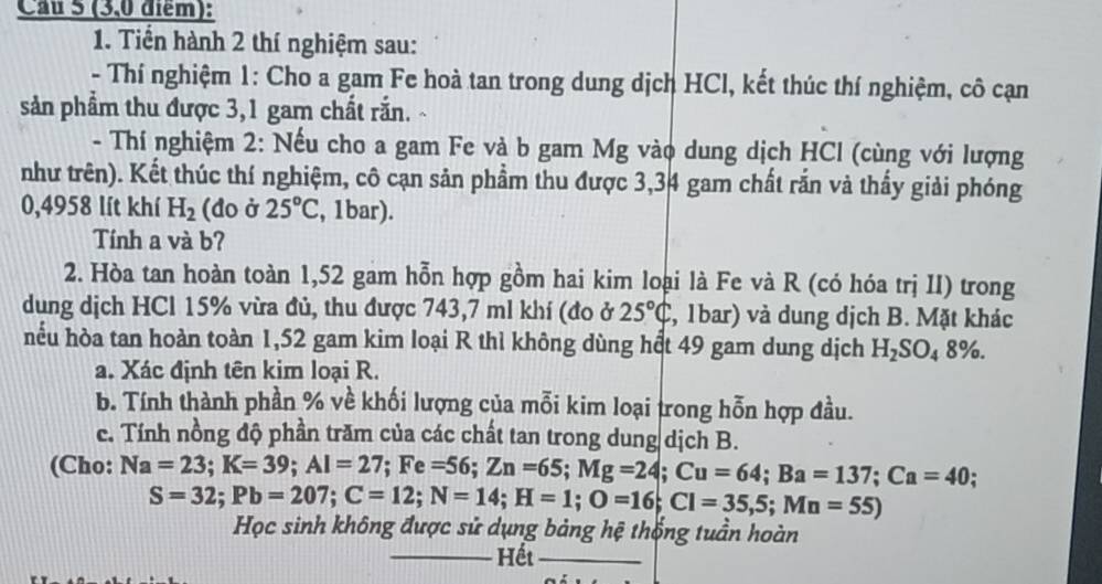 Cau 5 (3,0 điểm): 
1. Tiến hành 2 thí nghiệm sau: 
- Thí nghiệm 1: Cho a gam Fe hoà tan trong dung dịch HCl, kết thúc thí nghiệm, cô cạn 
sản phầm thu được 3, 1 gam chất rắn. 
- Thí nghiệm 2: Nếu cho a gam Fe và b gam Mg vào dung dịch HCl (cùng với lượng 
như trên). Kết thúc thí nghiệm, cô cạn sản phẩm thu được 3,34 gam chất rắn và thấy giải phóng
0,4958 lít khí H_2 (đo ở 25°C , 1bar). 
Tính a và b? 
2. Hòa tan hoàn toàn 1,52 gam hỗn hợp gồm hai kim loại là Fe và R (có hóa trị II) trong 
dung dịch HCl 15% vừa đủ, thu được 743, 7 ml khí (đo ở 25°C 2, 1bar) và dung dịch B. Mặt khác 
hếu hòa tan hoàn toàn 1,52 gam kim loại R thì không dùng hết 49 gam dung dịch H_2SO_48%. 
a. Xác định tên kim loại R. 
b. Tính thành phần % về khối lượng của mỗi kim loại trong hỗn hợp đầu. 
c. Tính nồng độ phần trăm của các chất tan trong dung dịch B. 
(Cho: Na=23; K=39; Al=27; Fe=56; Zn=65; Mg=24; Cu=64; Ba=137; Ca=40 :
S=32; Pb=207; C=12; N=14; H=1; O=16; Cl=35,5;Mn=55)
Học sinh không được sử dụng bảng hệ thống tuần hoàn 
_ 
_Hết_