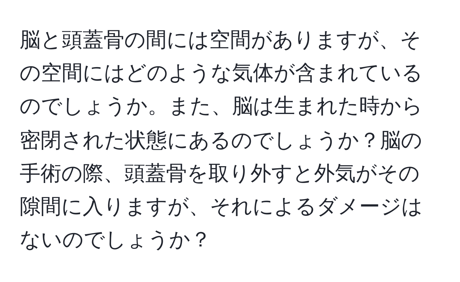 脳と頭蓋骨の間には空間がありますが、その空間にはどのような気体が含まれているのでしょうか。また、脳は生まれた時から密閉された状態にあるのでしょうか？脳の手術の際、頭蓋骨を取り外すと外気がその隙間に入りますが、それによるダメージはないのでしょうか？