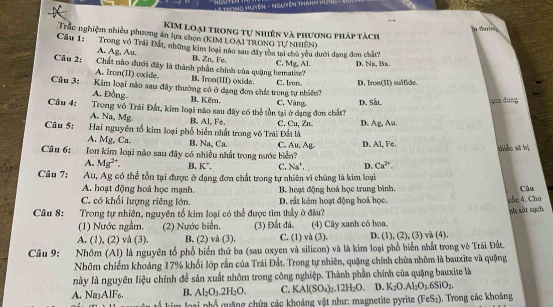 TRONG HUYEN - NGUYÊN THANH 
:n thườn
KIM loại trong tự nhiên và phương pháp tách
Trắc nghiệm nhiều phương án lựa chọn (KIM LOAI TRONG TƯ NHIÊN)
Câu 1: Trong vỏ Trái Đất, những kim loại nào sau đây tồn tại chủ yếu dưới dạng đơn chất?
A. Ag, Au. B. Zn, Fe. C. Mg, Al. D. Na, Ba.
Câu 2: Chất nào dưới đây là thành phần chính của quặng hematite?
A. Iron(II) oxide. B. Iron(III) oxide. C. Iron.
D. Iron(II) sulfide.
Câu 3: Kim loại nào sau đây thường có ở dạng đơn chất trong tự nhiên?
A. Đồng. B. Kẽm. C. Vàng. D. Sắt. qua dung
Câu 4:  Trong vỏ Trái Đất, kim loại nào sau đây có thể tồn tại ở dạng đơn chất?
A. Na, Mg. B. Al, Fe. C. Cu, Zn. D. Ag, Au.
Câu 5:       Hai nguyên tố kim loại phổ biến nhất trong vỏ Trái Đất là
A. Mg, Ca. B. Na, Ca. C. Au, Ag. D. Al, Fe.
thiếc sẽ bị
Câu 6: Ion kim loại nào sau đây có nhiều nhất trong nước biển?
A. Mg^(2+). B. K⁺. C. Na^+. D. Ca^(2+).
Câu 7: Au, Ag có thể tồn tại được ở dạng đơn chất trong tự nhiên vì chúng là kim loại
A. hoạt động hoá học mạnh. B. hoạt động hoá học trung bình. Câu
C. có khối lượng riêng lớn. D. rất kém hoạt động hoá học. cốc 4. Cho
Câu 8: Trong tự nhiên, nguyên tố kim loại có thể được tìm thấy ở đâu?
nh sắt sạch
(1) Nước ngầm. (2) Nước biển. (3) Đất đá. (4) Cây xanh có hoa.
A. (1), (2) và (3). B. (2) và (3). C. (1) và (3). D. (1), (2), (3) và (4).
Câu 9: Nhôm (Al) là nguyên tố phổ biến thứ ba (sau oxyen và silicon) và là kim loại phổ biến nhất trong vỏ Trái Đất.
Nhôm chiếm khoảng 17% khối lớp rắn của Trái Đất. Trong tự nhiên, quặng chính chứa nhôm là bauxite và quặng
này là nguyên liệu chính đề sản xuất nhôm trong công nghiệp. Thành phần chính của quặng bauxite là
A. Na3AlF6.
B. Al_2O_3.2H_2O. C. KAl(SO_4)_2.12H_2O. D. K_2O.Al_2O_3.6SiO_2.
loại phổ  quặng chứa các khoáng vật như: magnetite pyrite ở (FeS_2 ). Trong các khoáng