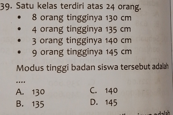 Satu kelas terdiri atas 24 orang.
8 orang tingginya 130 cm
4 orang tingginya 135 cm
3 orang tingginya 140 cm
9 orang tingginya 145 cm
Modus tinggi badan siswa tersebut adalah
…
A. 130 C. 140
B. 135 D. 145