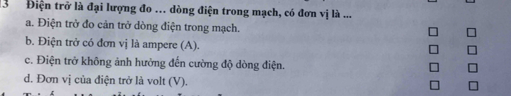 13 Điện trở là đại lượng đo ... dòng điện trong mạch, có đơn vị là ...
a. Điện trở đo cản trở dòng điện trong mạch.
b. Điện trở có đơn vị là ampere (A).
c. Điện trở không ảnh hưởng đến cường độ dòng điện.
d. Đơn vị của điện trở là volt (V).