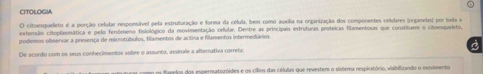 CITOLOGIA 
O citoesqueleto é a porção celular responsável pela estruturação e forma da célula, bem como auxilia na organização dos componentes celulares (organelas) por toda a 
extensão citoplasmática e pelo fenômeno fisiológico da movimentação celular. Dentre as principais estruturas proteicas filamentosas que constituem o citoesqueleto, 
podemos observar a presença de microtúbulos, filamentos de actina e filamentos intermediários. 
De acordo com os seus conhecimentos sobre o assunto, assinale a alternativa correta: 
os como os flagelos dos espermatozóides e os cílios das células que revestem o sistema respiratório, viabilizando o movimento