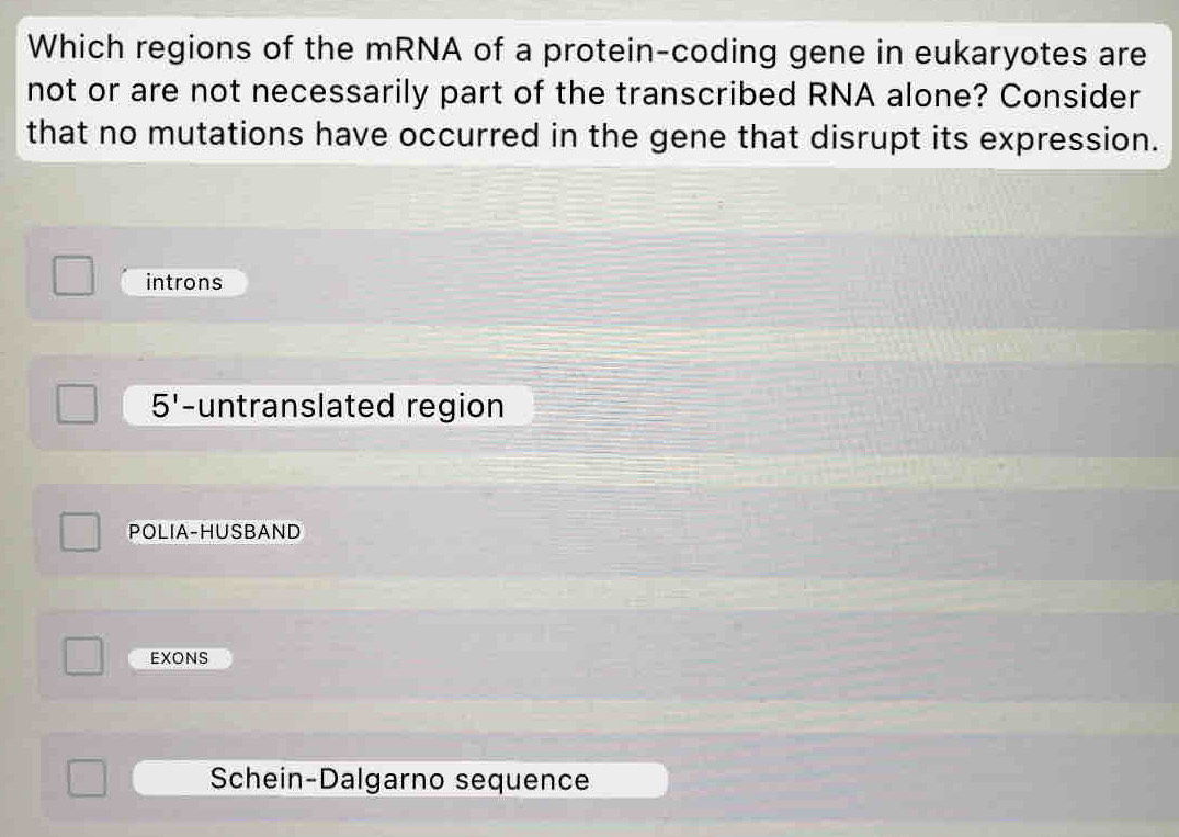 Which regions of the mRNA of a protein-coding gene in eukaryotes are
not or are not necessarily part of the transcribed RNA alone? Consider
that no mutations have occurred in the gene that disrupt its expression.
introns
5' -untranslated region
POLIA-HUSBAND
EXONS
Schein-Dalgarno sequence