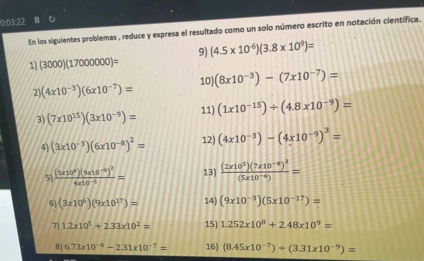 0:03:22 11 
En los siguientes problemas , reduce y expresa el resultado como un solo número escrito en notación científica. 
9) (4.5* 10^(-6))(3.8* 10^9)=
1) (3000)(1700000)=
10) (8x10^(-3))-(7x10^(-7))=
2) (4x10^(-3))(6x10^(-7))=
3) (7x10^(15))(3x10^(-9))=
11) (1x10^(-15))/ (4.8x10^(-9))=
4) (3x10^(-3))(6x10^(-8))^2=
12) (4x10^(-3))-(4x10^(-9))^3=
5) frac (3* 10^6)(9* 10^(-9))^24* 10^(-5)=
13) frac (2x10^5)(7x10^(-8))^3(5x10^(-6))=
6) (3* 10^6)(9* 10^(17))= 14) (9x10^(-3))(5x10^(-17))=
7) 1.2x10^5+2.33x10^2= 15) 1.252x10^8+2.48x10^9=
8) 6.73* 10^(-6)-2.31* 10^(-7)= 16) (8.45x10^(-7))/ (3.31x10^(-9))=