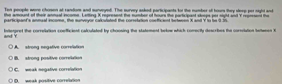 Ten people were chosen at random and surveyed. The survey asked participants for the number of hours they sleep per night and
the amount of their annual income. Letting X represent the number of hours the participant sleeps per night and Y represent the
participant's annual income, the surveyor calculated the correlation coefficient between X and Y to be 0.35.
Interpret the correlation coefficient calculated by choosing the statement below which correctly describes the correlation between X
and Y
A. strong negative correlation
B. strong positive correlation
C. weak negative correlation
D. weak positive correlation