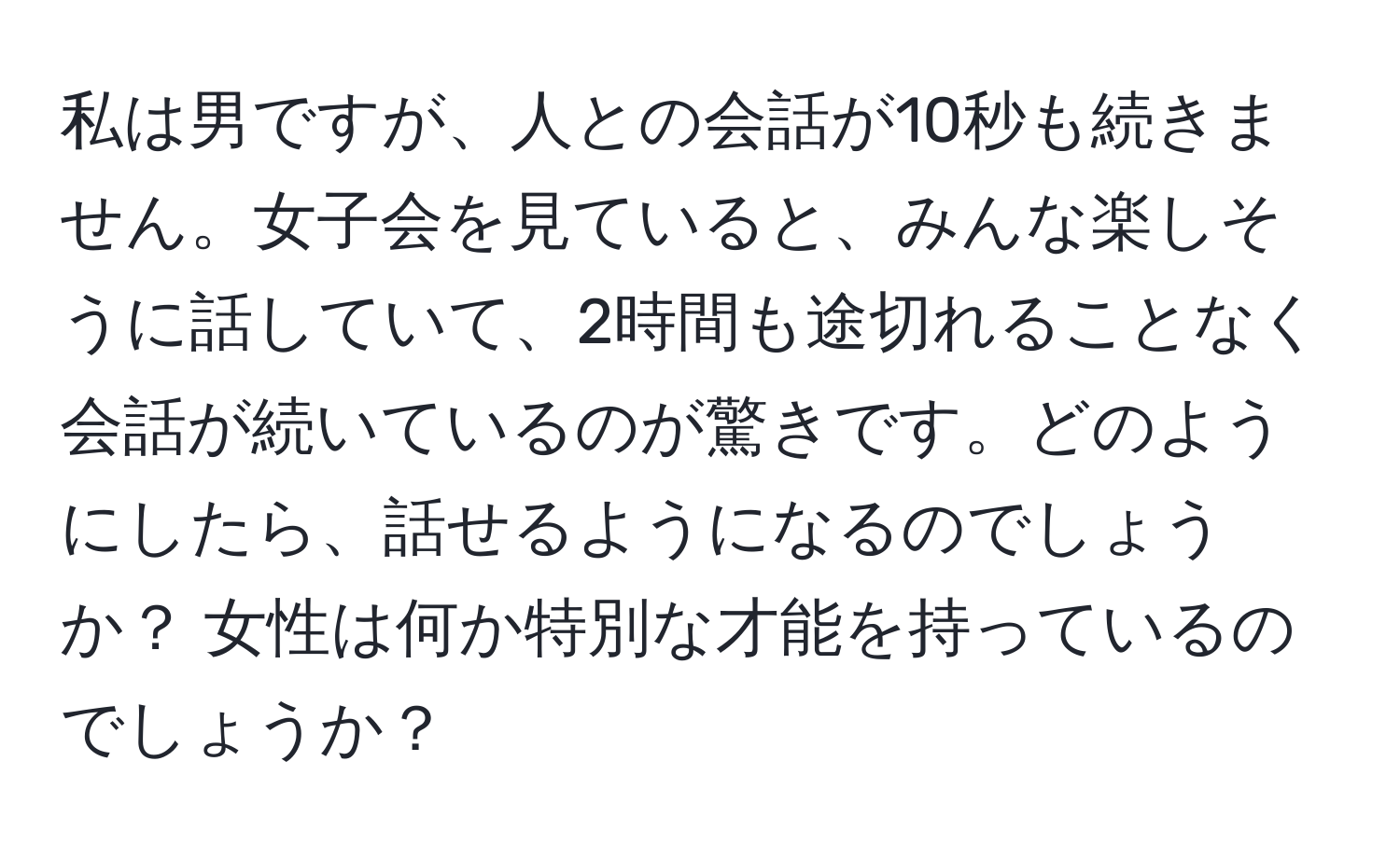 私は男ですが、人との会話が10秒も続きません。女子会を見ていると、みんな楽しそうに話していて、2時間も途切れることなく会話が続いているのが驚きです。どのようにしたら、話せるようになるのでしょうか？ 女性は何か特別な才能を持っているのでしょうか？