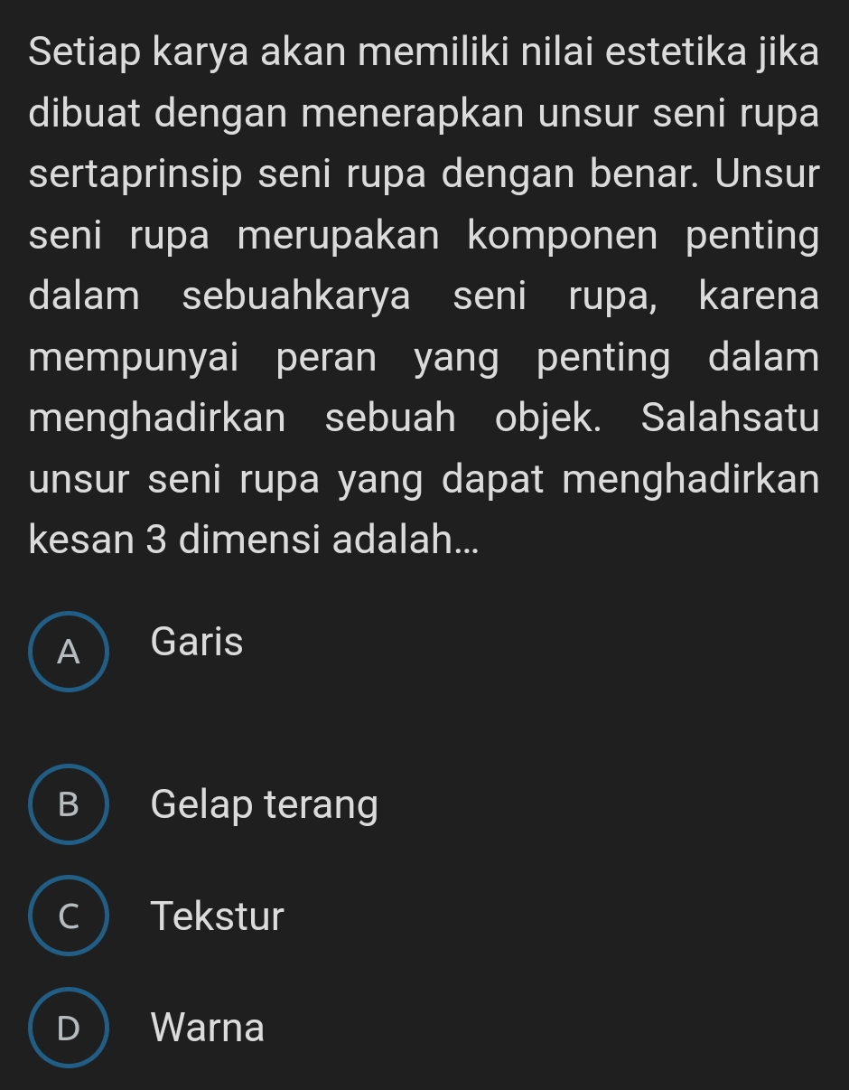 Setiap karya akan memiliki nilai estetika jika
dibuat dengan menerapkan unsur seni rupa
sertaprinsip seni rupa dengan benar. Unsur
seni rupa merupakan komponen penting
dalam sebuahkarya seni rupa, karena
mempunyai peran yang penting dalam
menghadirkan sebuah objek. Salahsatu
unsur seni rupa yang dapat menghadirkan
kesan 3 dimensi adalah...
A ) Garis
B  Gelap terang
C Tekstur
) Warna