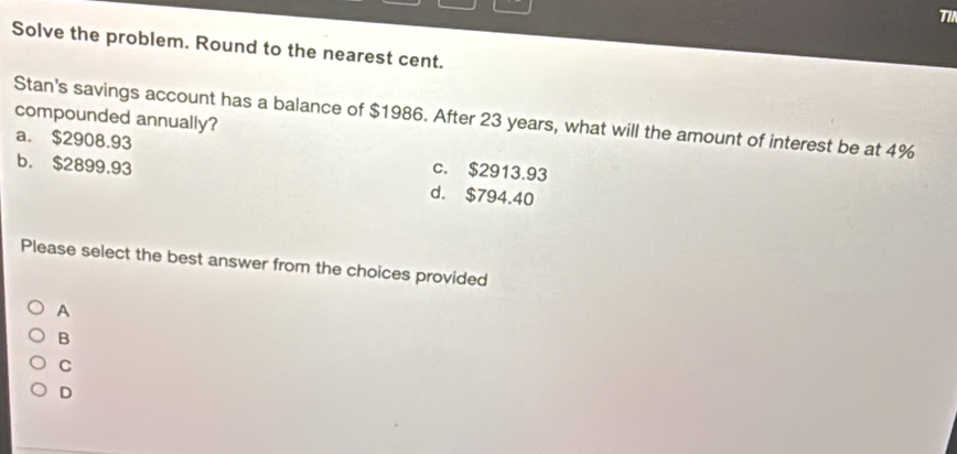 T1/
Solve the problem. Round to the nearest cent.
Stan's savings account has a balance of $1986. After 23 years, what will the amount of interest be at 4% compounded annually?
a. $2908.93 c. $2913.93
b. $2899.93 d. $794.40
Please select the best answer from the choices provided
A
B
C
D