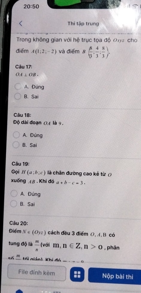 20:50 
Thi tập trung
Trong không gian với hệ trục tọa độ Oxyz cho
điểm A(1;2;-2) và điểm B( 8/3 ; 4/3 ; 8/3 ). 
Câu 17:
OA⊥ OB.
A. Đúng
B. Sai
Câu 18:
Độ dài đoạn OA là 9.
A. Đúng
B. Sai
Câu 19:
Gọi H(a;b;c) là chân đường cao kẻ từ (
xuống AB. Khi đó a+b-c=3.
A. Đúng
B. Sai
Câu 20:
Điểm N∈ (Oyz) cách đều 3 điểm O, A, B có
tung độ là  m/n  (với m , n∈ Z, n>0 , phân
số '' tối giản) Khi đó
File đính kèm Nộp bài thi