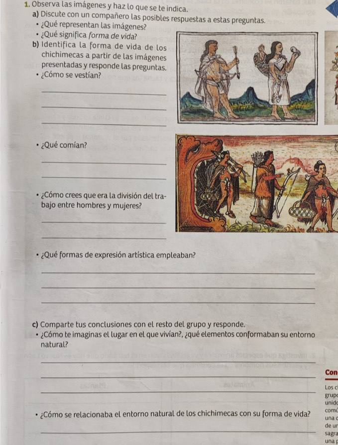 Observa las imágenes y haz lo que se te indica. 
a) Discute con un compañero las posibles respuestas a estas preguntas. 
¿Qué representan las imágenes? 
¿Qué significa forma de vida? 
b) Identifica la forma de vida de los 
chichimecas a partir de las imágenes 
presentadas y responde las preguntas. 
¿Cómo se vestían? 
_ 
_ 
_ 
¿Qué comían? 
_ 
_ 
¿Cómo crees que era la división del tra- 
bajo entre hombres y mujeres? 
_ 
_ 
¿Qué formas de expresión artística empleaban? 
_ 
_ 
_ 
c) Comparte tus conclusiones con el resto del grupo y responde. 
¿Cómo te imaginas el lugar en el que vivían?, ¿qué elementos conformaban su entorno 
natural? 
_ 
_ 
Con 
_ 
Los c 
grup 
unid 
¿Cómo se relacionaba el entorno natural de los chichimecas con su forma de vida? una comé 
_ 
de ur 
sagra 
una