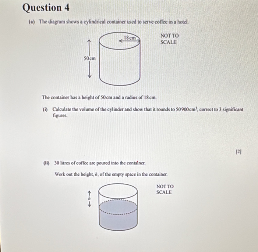 The diagram shows a cylindrical container used to serve coffee in a hotel. 
NOT TO 
SCALE 
The container has a height of 50 cm and a radius of 18cm. 
(i) Calculate the volume of the cylinder and show that it rounds to 50900cm^3 , correct to 3 significant 
figures. 
[2] 
(ii) 30 litres of coffee are poured into the contalner. 
Work out the height, h, of the empty space in the container. 
NOT TO 
SCALE